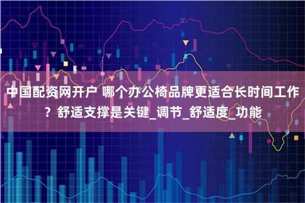 中国配资网开户 哪个办公椅品牌更适合长时间工作？舒适支撑是关键_调节_舒适度_功能