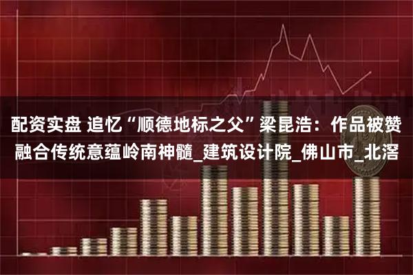 配资实盘 追忆“顺德地标之父”梁昆浩：作品被赞融合传统意蕴岭南神髓_建筑设计院_佛山市_北滘