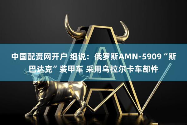 中国配资网开户 细说：俄罗斯AMN-5909“斯巴达克”装甲车 采用乌拉尔卡车部件