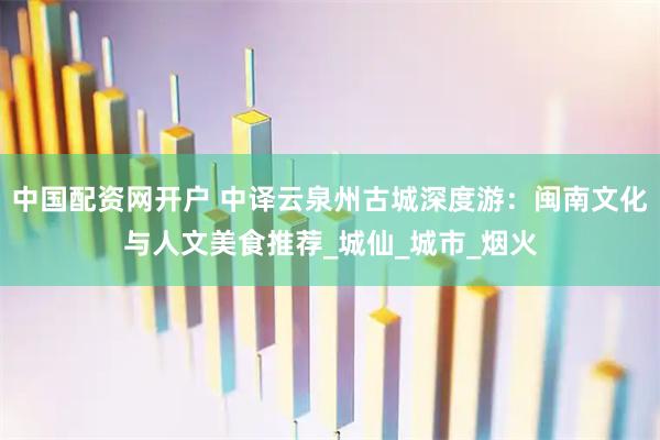中国配资网开户 中译云泉州古城深度游：闽南文化与人文美食推荐_城仙_城市_烟火