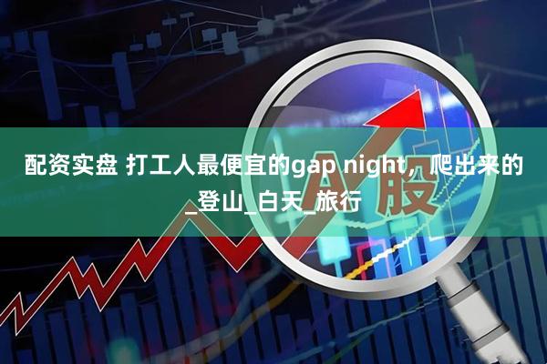 配资实盘 打工人最便宜的gap night，爬出来的_登山_白天_旅行