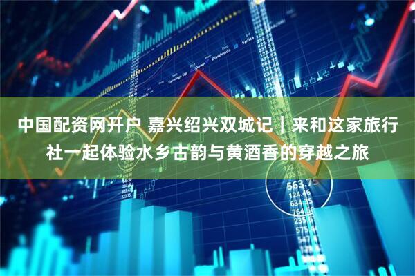 中国配资网开户 嘉兴绍兴双城记｜来和这家旅行社一起体验水乡古韵与黄酒香的穿越之旅