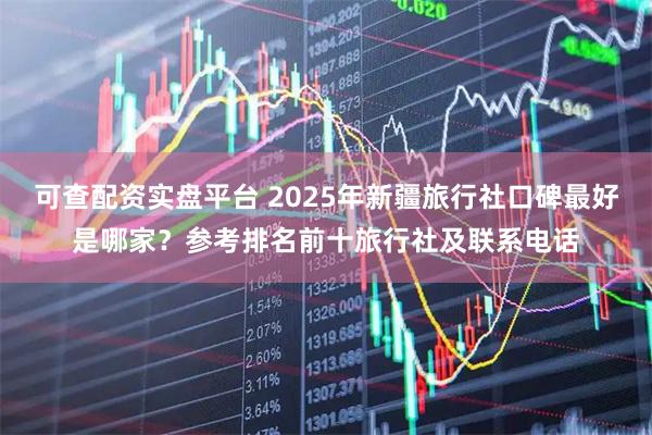 可查配资实盘平台 2025年新疆旅行社口碑最好是哪家？参考排名前十旅行社及联系电话