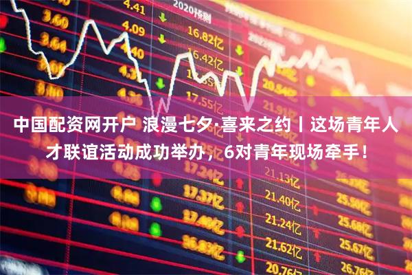 中国配资网开户 浪漫七夕·喜来之约丨这场青年人才联谊活动成功举办，6对青年现场牵手！