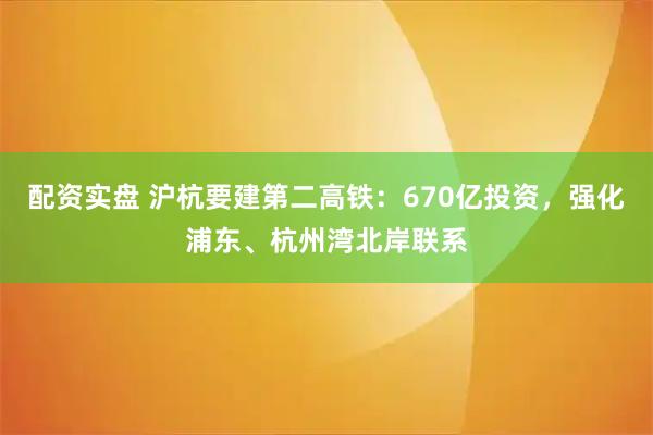 配资实盘 沪杭要建第二高铁：670亿投资，强化浦东、杭州湾北岸联系