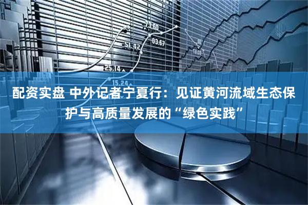 配资实盘 中外记者宁夏行：见证黄河流域生态保护与高质量发展的“绿色实践”