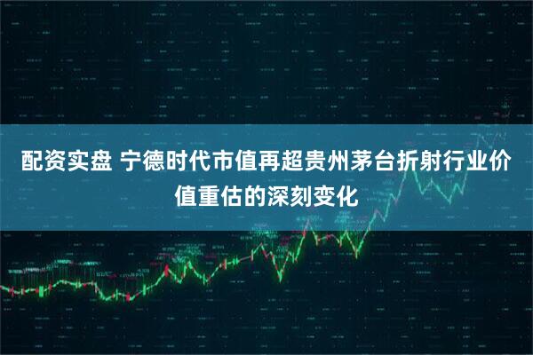 配资实盘 宁德时代市值再超贵州茅台折射行业价值重估的深刻变化