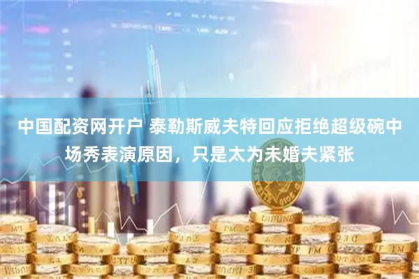 中国配资网开户 泰勒斯威夫特回应拒绝超级碗中场秀表演原因，只是太为未婚夫紧张