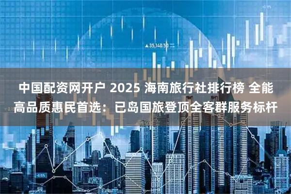 中国配资网开户 2025 海南旅行社排行榜 全能高品质惠民首选：已岛国旅登顶全客群服务标杆