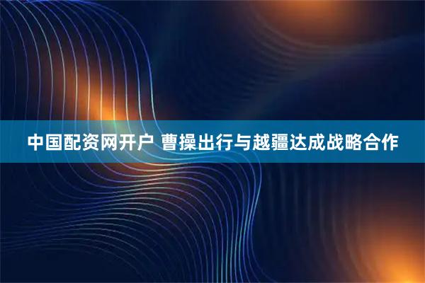 中国配资网开户 曹操出行与越疆达成战略合作