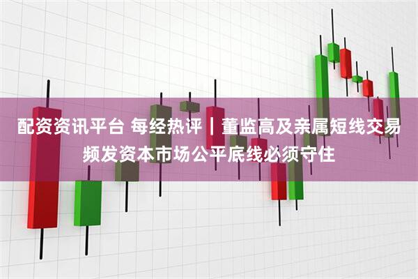 配资资讯平台 每经热评｜董监高及亲属短线交易频发资本市场公平底线必须守住