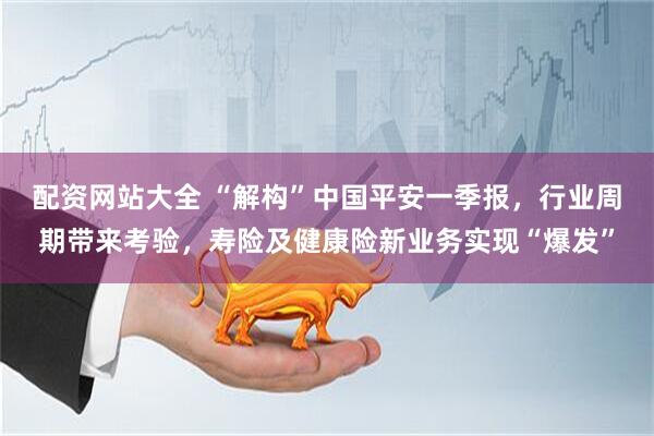 配资网站大全 “解构”中国平安一季报，行业周期带来考验，寿险及健康险新业务实现“爆发”