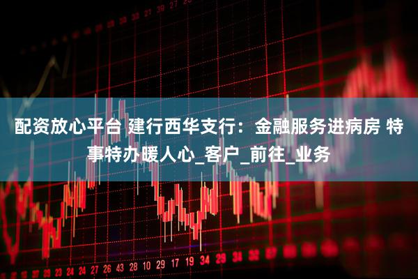 配资放心平台 建行西华支行：金融服务进病房 特事特办暖人心_客户_前往_业务