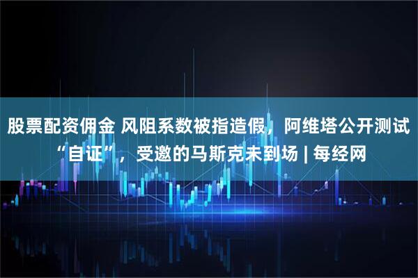 股票配资佣金 风阻系数被指造假，阿维塔公开测试“自证”，受邀的马斯克未到场 | 每经网