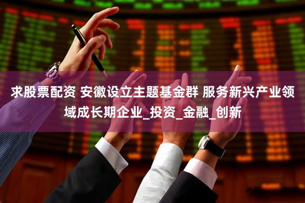 求股票配资 安徽设立主题基金群 服务新兴产业领域成长期企业_投资_金融_创新
