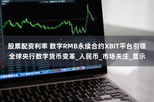 股票配资利率 数字RMB永续合约XBIT平台引领全球央行数字货币变革_人民币_市场关注_显示