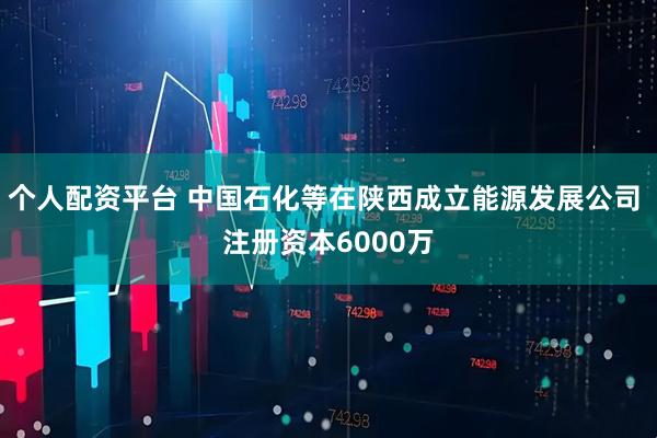 个人配资平台 中国石化等在陕西成立能源发展公司 注册资本6000万