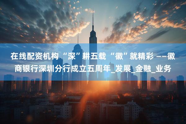 在线配资机构 “深”耕五载 “徽”就精彩 ——徽商银行深圳分行成立五周年_发展_金融_业务