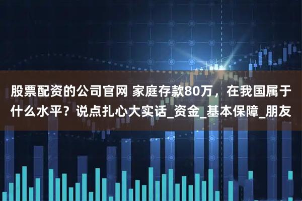 股票配资的公司官网 家庭存款80万，在我国属于什么水平？说点扎心大实话_资金_基本保障_朋友