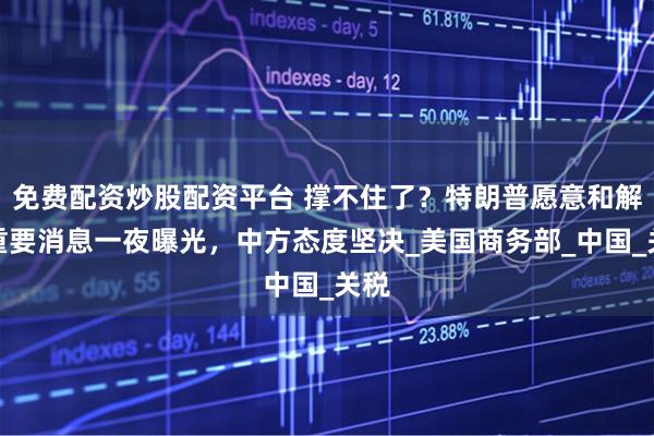 免费配资炒股配资平台 撑不住了？特朗普愿意和解，重要消息一夜曝光，中方态度坚决_美国商务部_中国_关税
