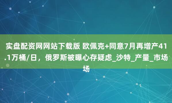 实盘配资网网站下载版 欧佩克+同意7月再增产41.1万桶/日，俄罗斯被曝心存疑虑_沙特_产量_市场