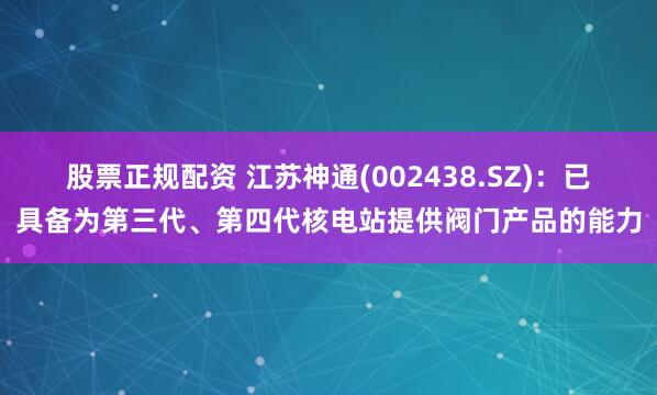 股票正规配资 江苏神通(002438.SZ)：已具备为第三代、第四代核电站提供阀门产品的能力