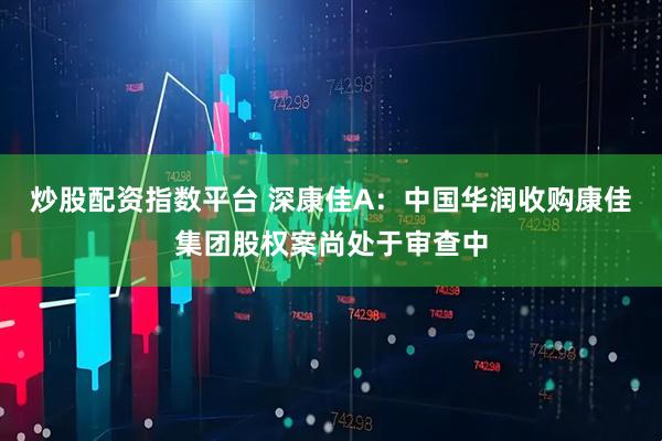 炒股配资指数平台 深康佳A：中国华润收购康佳集团股权案尚处于审查中