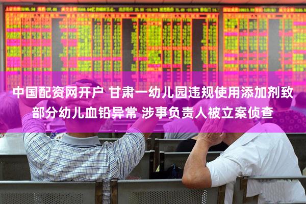 中国配资网开户 甘肃一幼儿园违规使用添加剂致部分幼儿血铅异常 涉事负责人被立案侦查