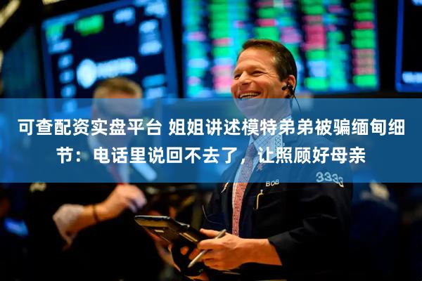 可查配资实盘平台 姐姐讲述模特弟弟被骗缅甸细节：电话里说回不去了，让照顾好母亲