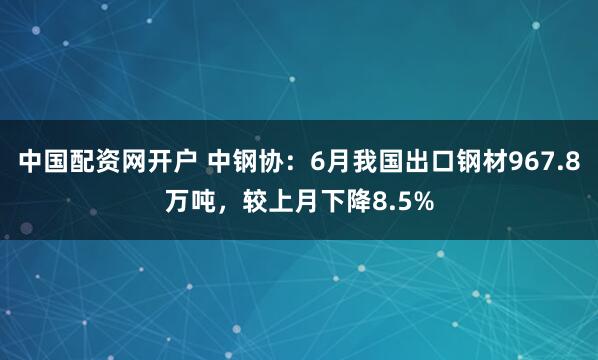 中国配资网开户 中钢协：6月我国出口钢材967.8万吨，较上月下降8.5%
