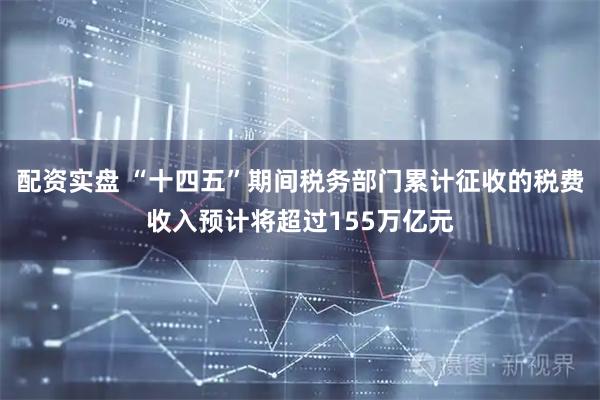 配资实盘 “十四五”期间税务部门累计征收的税费收入预计将超过155万亿元