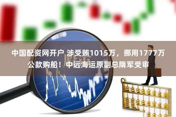 中国配资网开户 涉受贿1015万，挪用1777万公款购船！中远海运原副总隋军受审