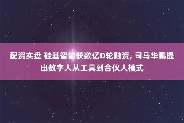 配资实盘 硅基智能获数亿D轮融资, 司马华鹏提出数字人从工具到合伙人模式