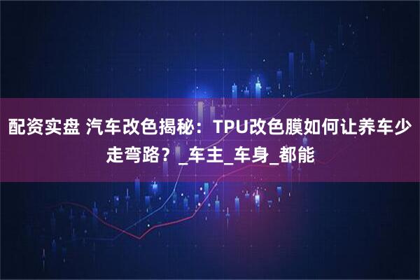 配资实盘 汽车改色揭秘：TPU改色膜如何让养车少走弯路？_车主_车身_都能