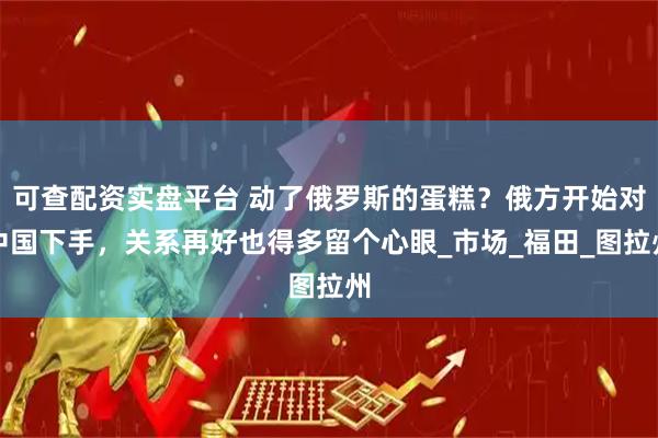 可查配资实盘平台 动了俄罗斯的蛋糕？俄方开始对中国下手，关系再好也得多留个心眼_市场_福田_图拉州