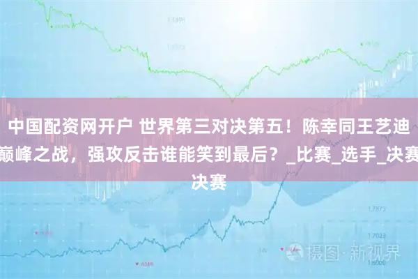 中国配资网开户 世界第三对决第五！陈幸同王艺迪巅峰之战，强攻反击谁能笑到最后？_比赛_选手_决赛