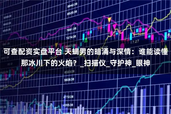 可查配资实盘平台 天蝎男的暗涌与深情：谁能读懂那冰川下的火焰？_扫描仪_守护神_眼神