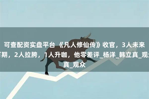 可查配资实盘平台 《凡人修仙传》收官，3人未来可期，2人拉胯，1人升咖，他零差评_杨洋_韩立真_观众