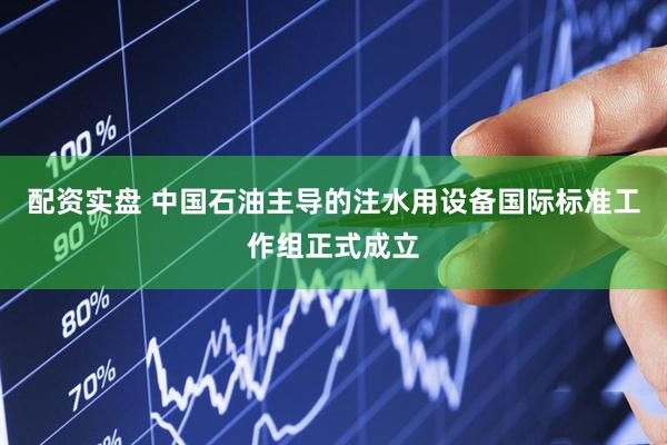 配资实盘 中国石油主导的注水用设备国际标准工作组正式成立