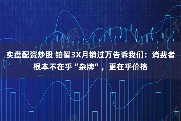 实盘配资炒股 铂智3X月销过万告诉我们：消费者根本不在乎“杂牌”，更在乎价格