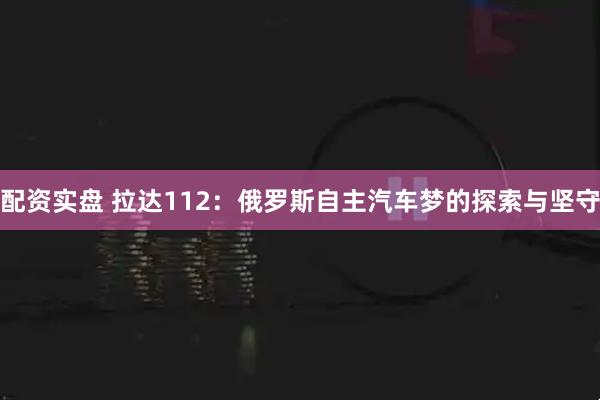 配资实盘 拉达112：俄罗斯自主汽车梦的探索与坚守